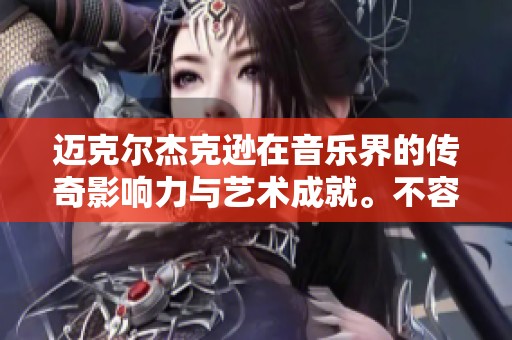 迈克尔杰克逊在音乐界的传奇影响力与艺术成就。不容忽视的杰作与魅力。