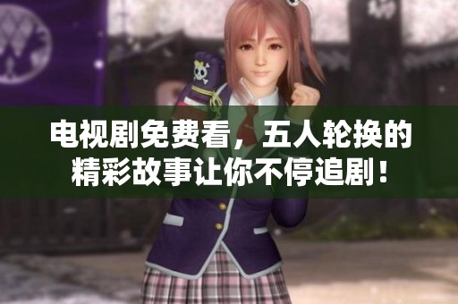 电视剧免费看，五人轮换的精彩故事让你不停追剧！