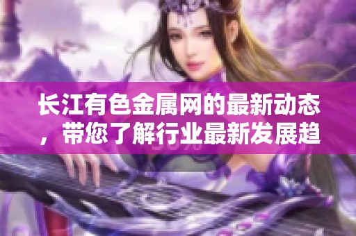 长江有色金属网的最新动态，带您了解行业最新发展趋势与资讯