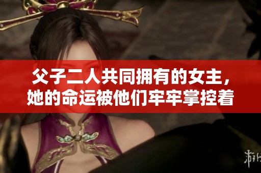 父子二人共同拥有的女主，她的命运被他们牢牢掌控着