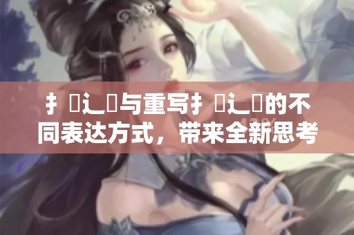 扌喿辶畐与重写扌喿辶畐的不同表达方式，带来全新思考视角