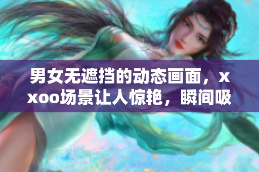 男女无遮挡的动态画面，xxoo场景让人惊艳，瞬间吸引了所有视线，120的精彩内容等你来欣赏！