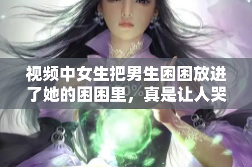 视频中女生把男生困困放进了她的困困里，真是让人哭笑不得！