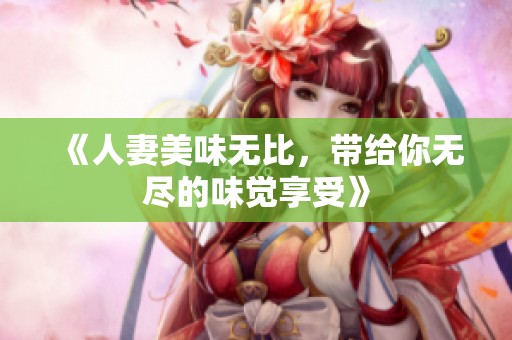 《人妻美味无比，带给你无尽的味觉享受》