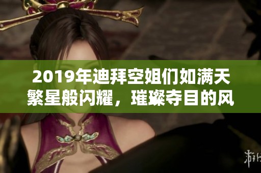 2019年迪拜空姐们如满天繁星般闪耀，璀璨夺目的风采让人惊叹不已
