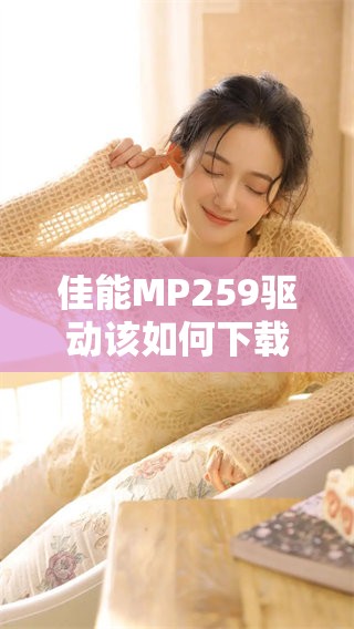 佳能MP259驱动该如何下载和安装，解决你的打印机使用难题