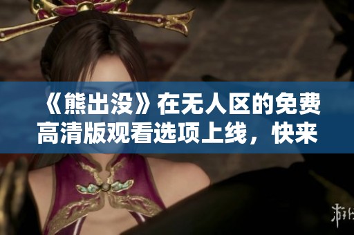 《熊出没》在无人区的免费高清版观看选项上线，快来体验吧