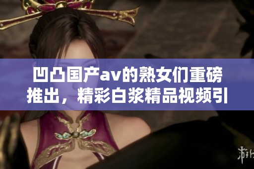 凹凸国产**的熟女们重磅推出，精彩白浆精品视频引人瞩目