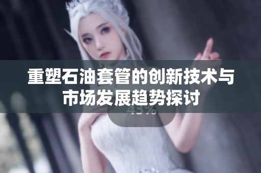 重塑石油套管的创新技术与市场发展趋势探讨