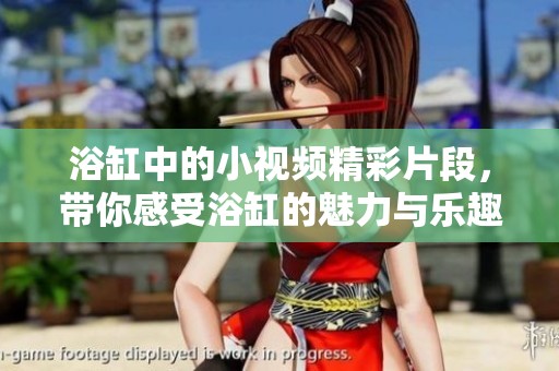 浴缸中的小视频精彩片段，带你感受浴缸的魅力与乐趣