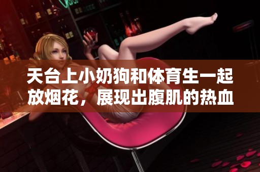 天台上小奶狗和**生一起放烟花，展现出腹肌的热血时刻
