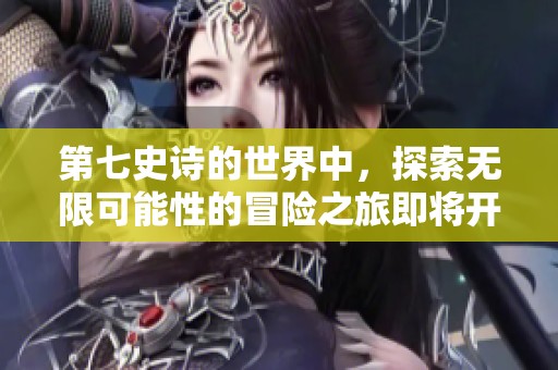 第七史诗的世界中，探索无限可能性的冒险之旅即将开启