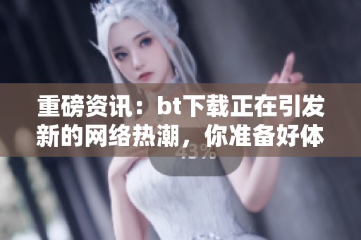 重磅资讯：bt下载正在引发新的网络热潮，你准备好体验了吗