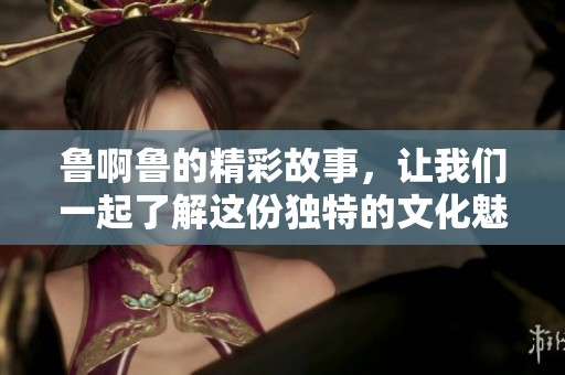 鲁啊鲁的精彩故事，让我们一起了解这份独特的文化魅力！