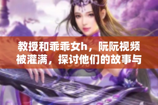 教授和乖乖女h，阮阮视频被灌满，探讨他们的故事与关系