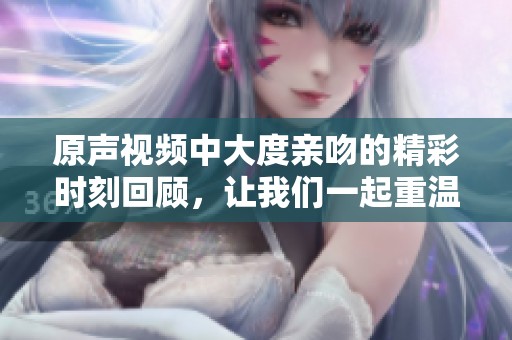 原声视频中大度亲吻的精彩时刻回顾，让我们一起重温这难忘的瞬间