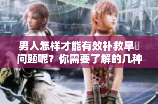 男人怎样才能有效补救早迣问题呢？你需要了解的几种实用方法。