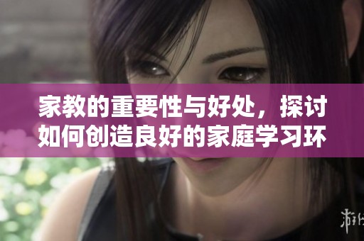 家教的重要性与好处，探讨如何创造良好的家庭学习环境