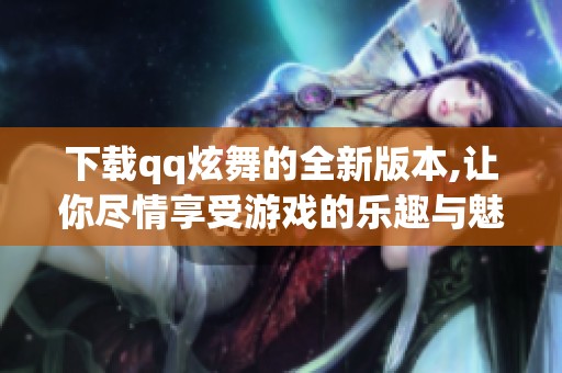 下载qq炫舞的全新版本,让你尽情享受游戏的乐趣与魅力