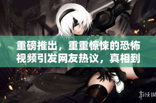 重磅推出，重重惊悚的恐怖视频引发网友热议，真相到底是什么呢？