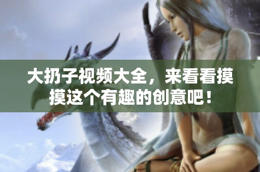 大扔子视频大全，来看看摸摸这个有趣的创意吧！