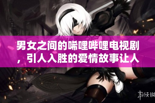 男女之间的唏哩哔哩电视剧，引人入胜的爱情故事让人难以忘怀