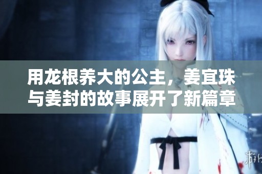 用龙根养大的公主，姜宜珠与姜封的故事展开了新篇章