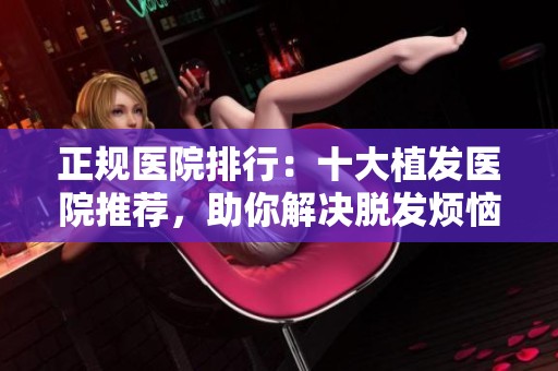 正规医院排行：十大植发医院推荐，助你解决脱发烦恼