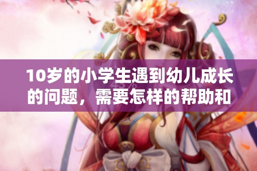 10岁的小学生遇到幼儿成长的问题，需要怎样的帮助和指导呢