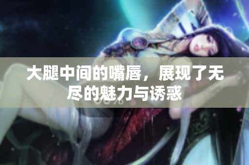 大腿中间的嘴唇，展现了无尽的魅力与诱惑