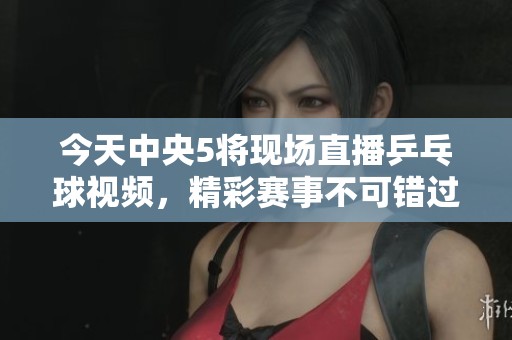 今天中央5将现场直播乒乓球视频，精彩赛事不可错过！