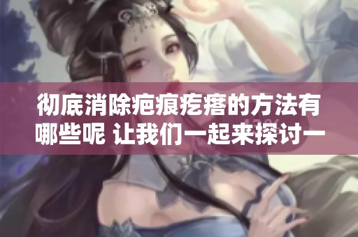 彻底消除疤痕疙瘩的方法有哪些呢 让我们一起来探讨一下这个问题