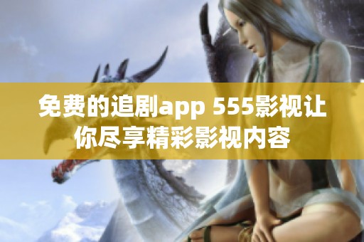 免费的追剧app 555影视让你尽享精彩影视内容