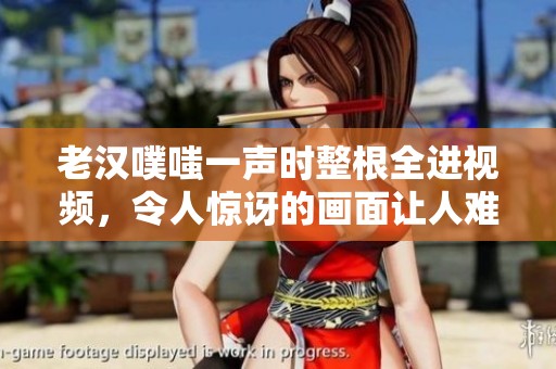老汉噗嗤一声时整根全进视频，令人惊讶的画面让人难以置信
