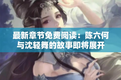 最新章节免费阅读：陈六何与沈轻舞的故事即将展开