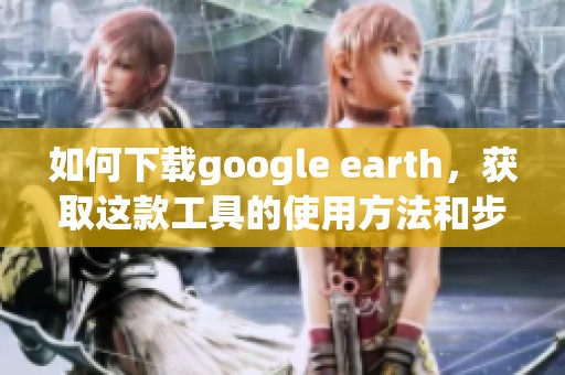 如何下载google earth，获取这款工具的使用方法和步骤