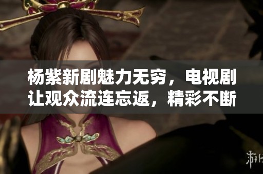 杨紫新剧魅力无穷，电视剧让观众流连忘返，精彩不断