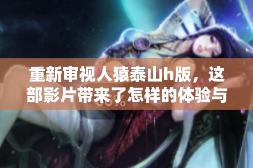 重新审视人猿泰山h版，这部影片带来了怎样的体验与感受呢