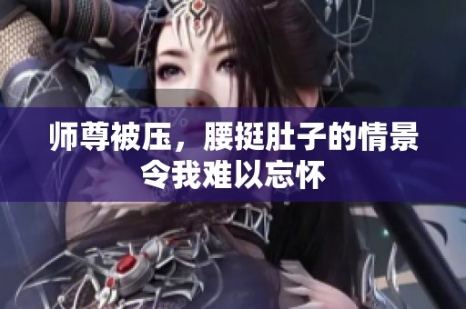 师尊被压，腰挺肚子的情景令我难以忘怀