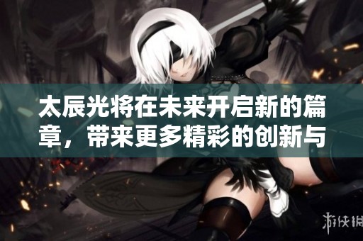 太辰光将在未来开启新的篇章，带来更多精彩的创新与发展。