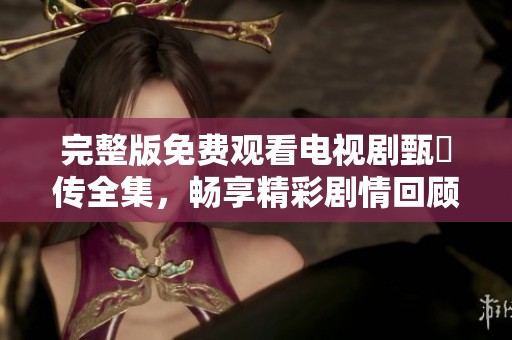 完整版免费观看电视剧甄嬛传全集，畅享精彩剧情回顾与感动时刻