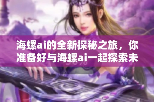 海螺ai的全新探秘之旅，你准备好与海螺ai一起探索未知吗