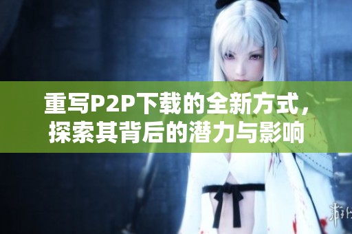 重写P2P下载的全新方式，探索其背后的潜力与影响