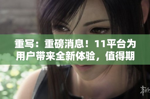 重写：重磅消息！11平台为用户带来全新体验，值得期待与关注的内容上线！
