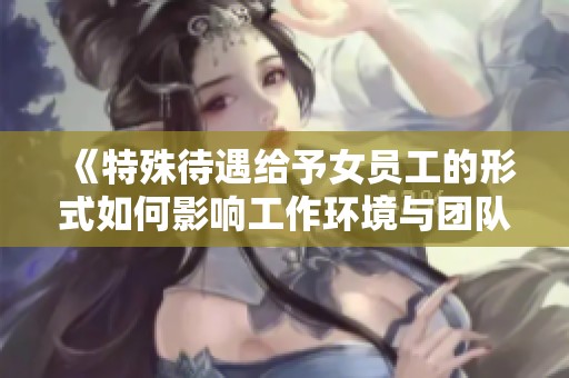 《特殊待遇给予女员工的形式如何影响工作环境与团队氛围》