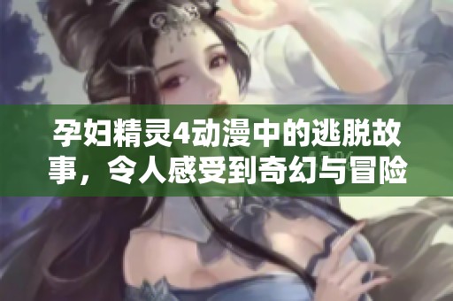 孕妇精灵4动漫中的逃脱故事，令人感受到奇幻与冒险的结合