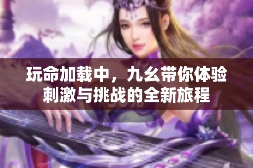 玩命加载中，九幺带你体验刺激与挑战的全新旅程