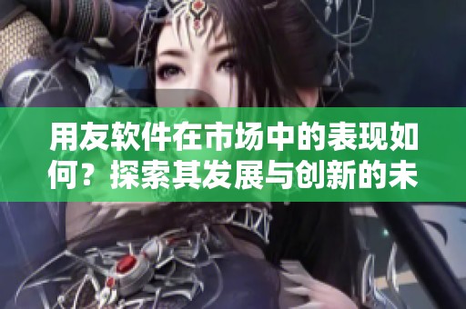 用友软件在市场中的表现如何？探索其发展与创新的未来之路
