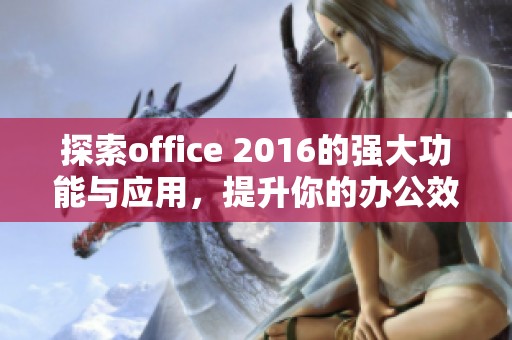 探索office 2016的强大功能与应用，提升你的办公效率与使用体验