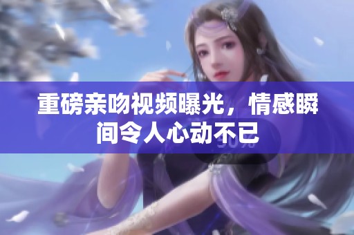 重磅亲吻视频曝光，情感瞬间令人心动不已
